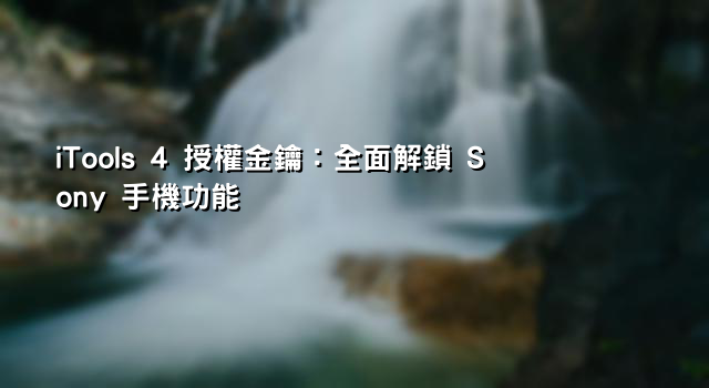 iTools 4 授權金鑰：全面解鎖 Sony 手機功能