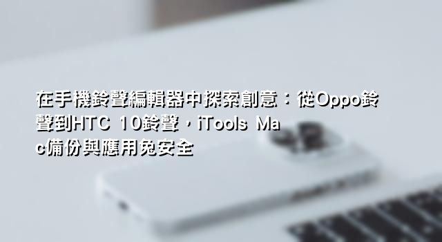 在手機鈴聲編輯器中探索創意：從Oppo鈴聲到HTC 10鈴聲，iTools Mac備份與應用兔安全
