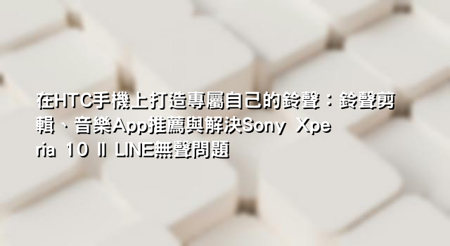 在HTC手機上打造專屬自己的鈴聲：鈴聲剪輯、音樂App推薦與解決Sony Xperia 10 II LINE無聲問題