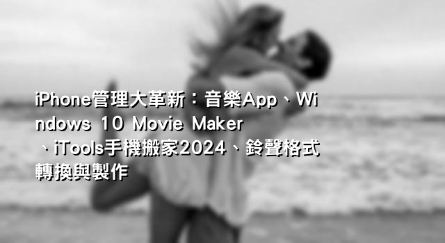 iPhone管理大革新：音樂App、Windows 10 Movie Maker、iTools手機搬家2024、鈴聲格式轉換與製作
