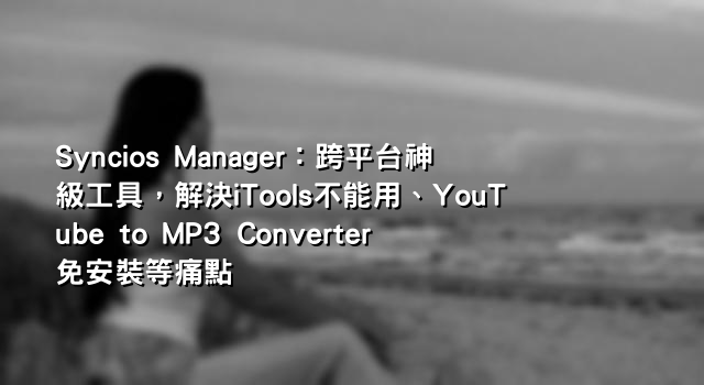 Syncios Manager：跨平台神級工具，解決iTools不能用、YouTube to MP3 Converter免安裝等痛點