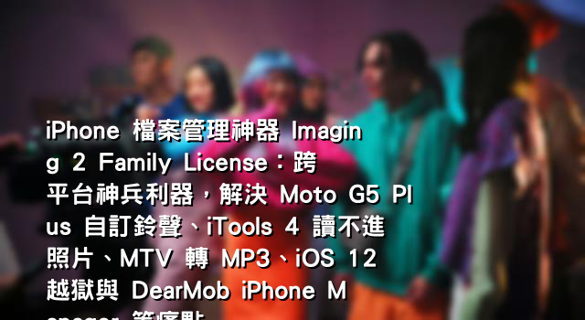 iPhone 檔案管理神器 Imaging 2 Family License：跨平台神兵利器，解決 Moto G5 Plus 自訂鈴聲、iTools 4 讀不進照片、MTV 轉 MP3、iOS 12 越獄與 DearMob iPhone Manager 等痛點