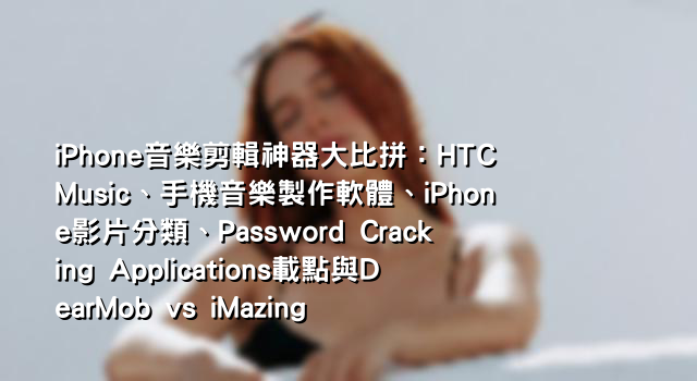 iPhone音樂剪輯神器大比拼：HTC Music、手機音樂製作軟體、iPhone影片分類、Password Cracking Applications載點與DearMob vs iMazing