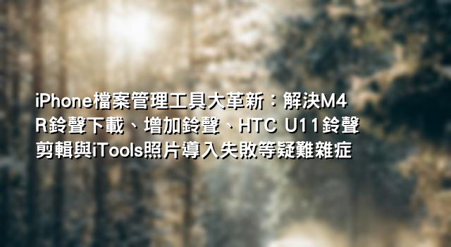 iPhone檔案管理工具大革新：解決M4R鈴聲下載、增加鈴聲、HTC U11鈴聲剪輯與iTools照片導入失敗等疑難雜症