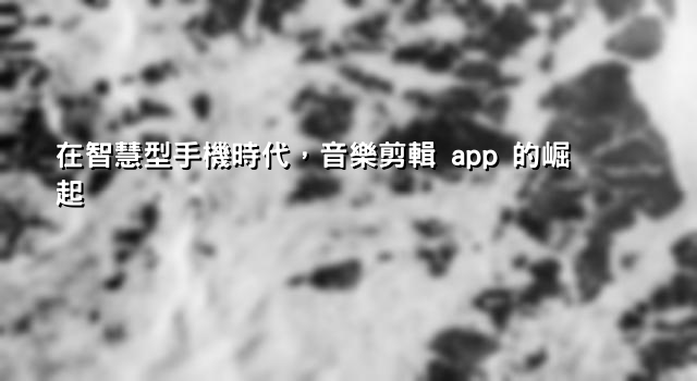 在智慧型手機時代，音樂剪輯 app 的崛起