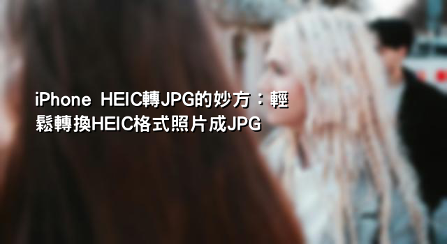 iPhone HEIC轉JPG的妙方：輕鬆轉換HEIC格式照片成JPG
