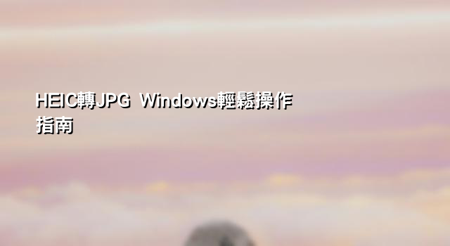 HEIC轉JPG Windows輕鬆操作指南