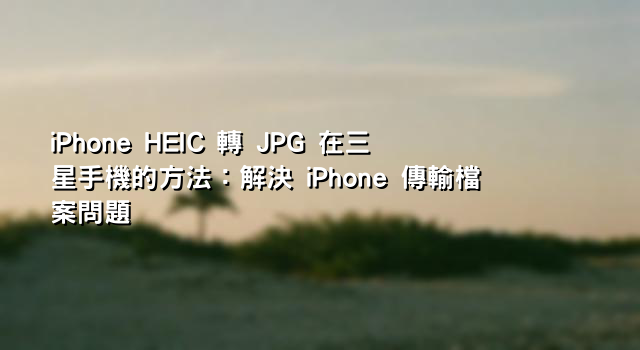 iPhone HEIC 轉 JPG 在三星手機的方法：解決 iPhone 傳輸檔案問題