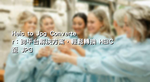 Heic to Jpg Converter：跨平台解決方案，輕鬆轉換 HEIC 至 JPG