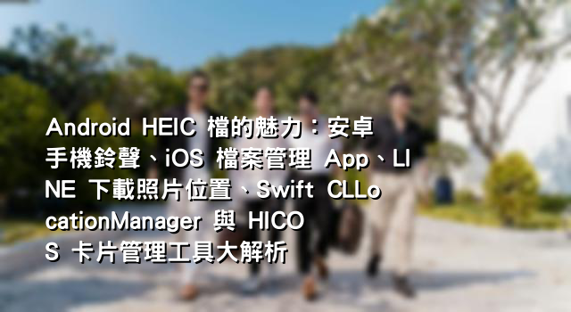 Android HEIC 檔的魅力：安卓手機鈴聲、iOS 檔案管理 App、LINE 下載照片位置、Swift CLLocationManager 與 HICOS 卡片管理工具大解析