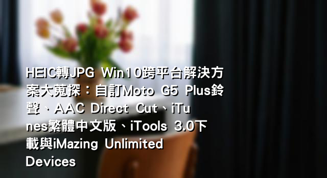 HEIC轉JPG Win10跨平台解決方案大蒐探：自訂Moto G5 Plus鈴聲、AAC Direct Cut、iTunes繁體中文版、iTools 3.0下載與iMazing Unlimited Devices