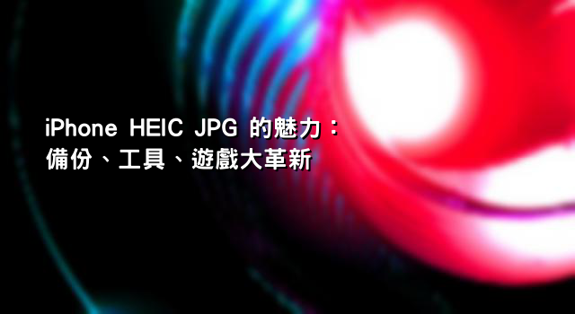 iPhone HEIC JPG 的魅力：備份、工具、遊戲大革新