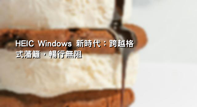 HEIC Windows 新時代：跨越格式藩籬，暢行無阻