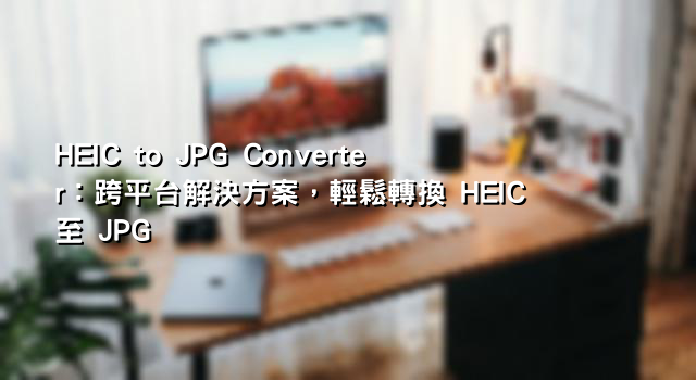 HEIC to JPG Converter：跨平台解決方案，輕鬆轉換 HEIC 至 JPG