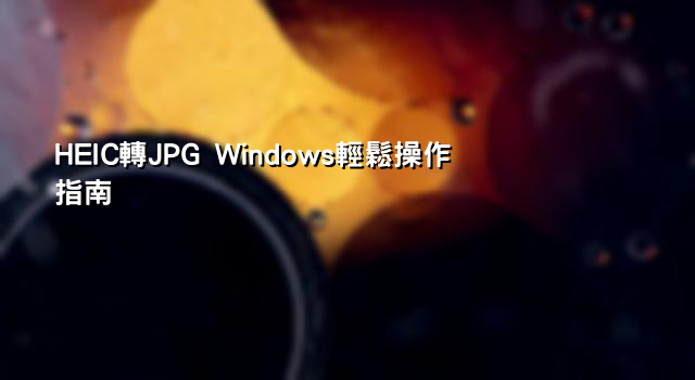 HEIC轉JPG Windows輕鬆操作指南