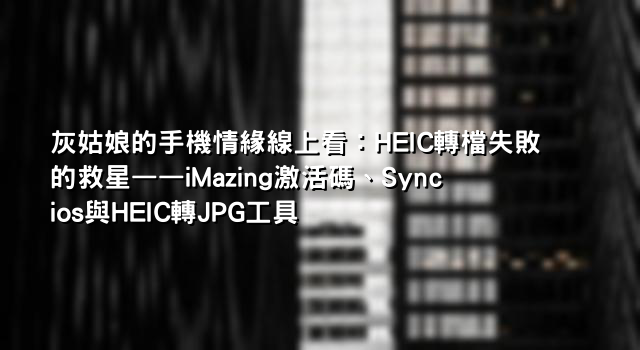 灰姑娘的手機情緣線上看：HEIC轉檔失敗的救星——iMazing激活碼、Syncios與HEIC轉JPG工具