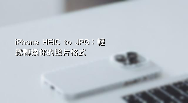 iPhone HEIC to JPG：輕鬆轉換你的照片格式