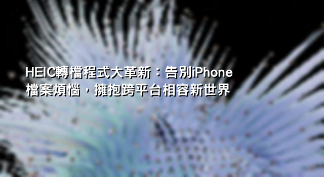 HEIC轉檔程式大革新：告別iPhone檔案煩惱，擁抱跨平台相容新世界