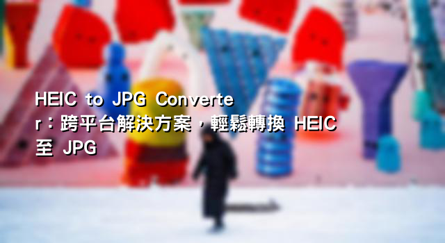 HEIC to JPG Converter：跨平台解決方案，輕鬆轉換 HEIC 至 JPG