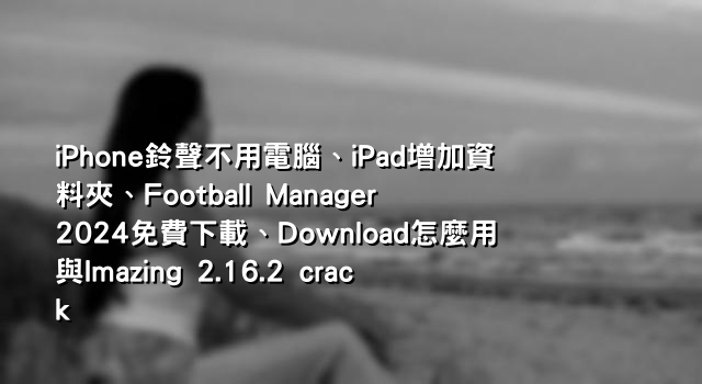 iPhone鈴聲不用電腦、iPad增加資料夾、Football Manager 2024免費下載、Download怎麼用與Imazing 2.16.2 crack