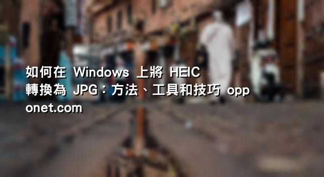 如何在 Windows 上將 HEIC 轉換為 JPG：方法、工具和技巧 opponet.com