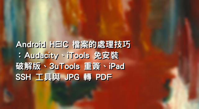 Android HEIC 檔案的處理技巧：Audacity、iTools 免安裝破解版、3uTools 重簽、iPad SSH 工具與 JPG 轉 PDF