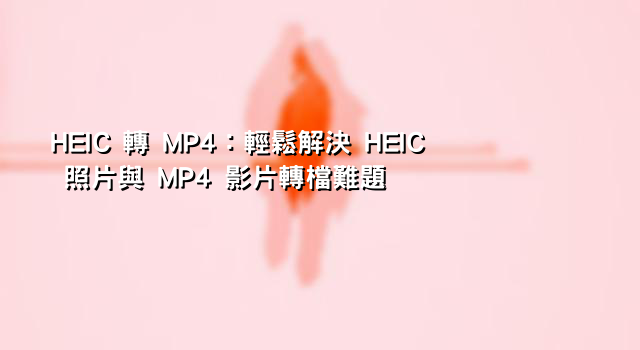 HEIC 轉 MP4：輕鬆解決 HEIC 照片與 MP4 影片轉檔難題