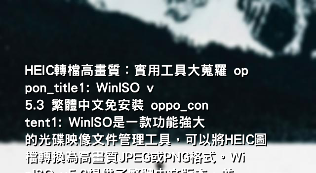 HEIC轉檔高畫質：實用工具大蒐羅 oppon_title1: WinISO v5.3 繁體中文免安裝 oppo_content1: WinISO是一款功能強大的光碟映像文件管理工具，可以將HEIC圖檔轉換為高畫質JPEG或PNG格式。WinISO v5.3提供了繁體中文版本，並且免安裝版更方便使用。只要幾個簡單步驟，即可輕鬆將HEIC圖檔轉檔成高畫質JPEG或PNG，以便在更多裝置上瀏覽和分享。
