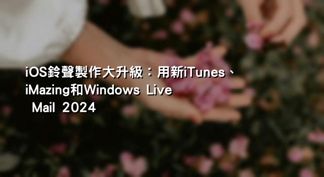 iOS鈴聲製作大升級：用新iTunes、iMazing和Windows Live Mail 2024