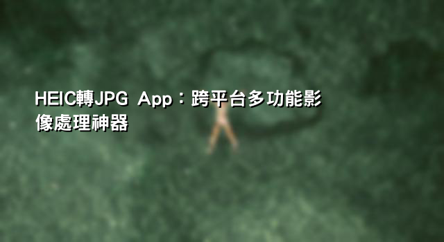 HEIC轉JPG App：跨平台多功能影像處理神器