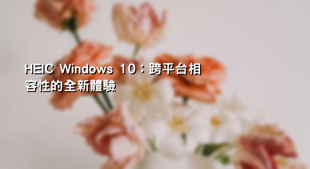 HEIC Windows 10：跨平台相容性的全新體驗