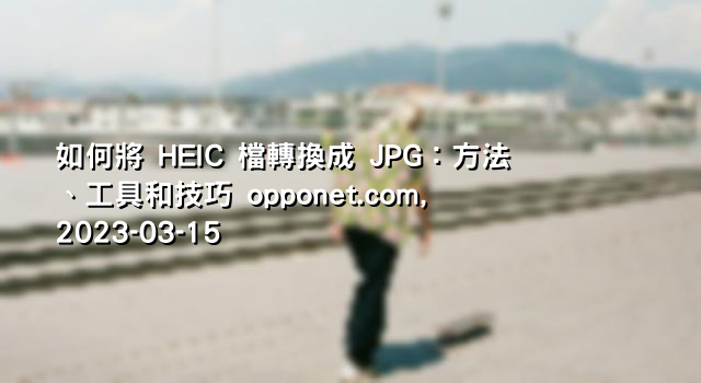 如何將 HEIC 檔轉換成 JPG：方法、工具和技巧 opponet.com, 2023-03-15
