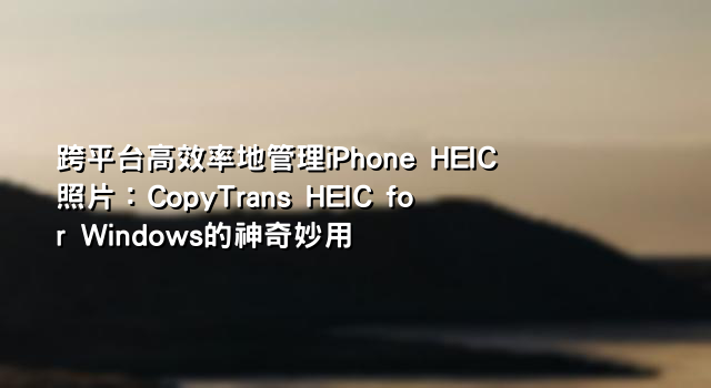 跨平台高效率地管理iPhone HEIC照片：CopyTrans HEIC for Windows的神奇妙用