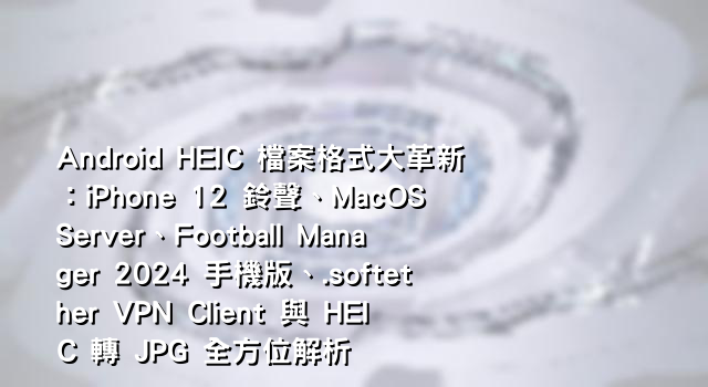 Android HEIC 檔案格式大革新：iPhone 12 鈴聲、MacOS Server、Football Manager 2024 手機版、.softether VPN Client 與 HEIC 轉 JPG 全方位解析