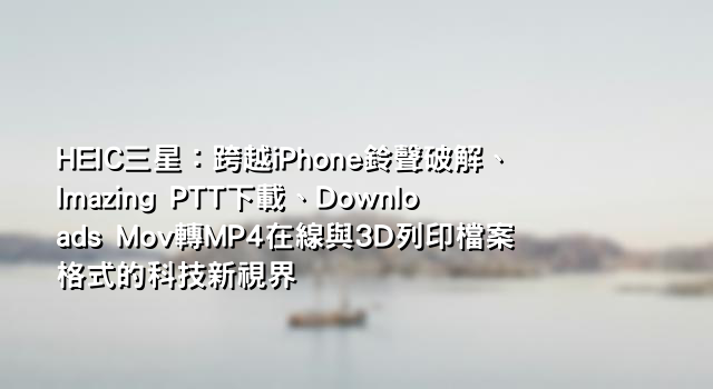 HEIC三星：跨越iPhone鈴聲破解、Imazing PTT下載、Downloads Mov轉MP4在線與3D列印檔案格式的科技新視界