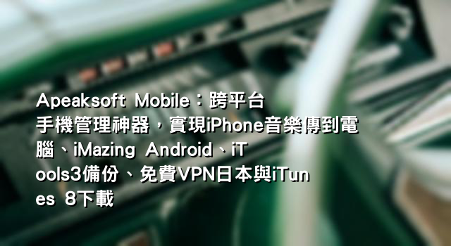 Apeaksoft Mobile：跨平台手機管理神器，實現iPhone音樂傳到電腦、iMazing Android、iTools3備份、免費VPN日本與iTunes 8下載
