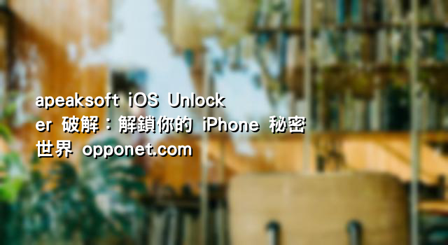 apeaksoft iOS Unlocker 破解：解鎖你的 iPhone 秘密世界 opponet.com