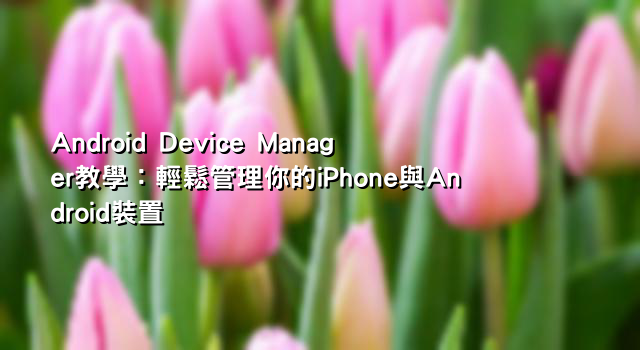 Android Device Manager教學：輕鬆管理你的iPhone與Android裝置