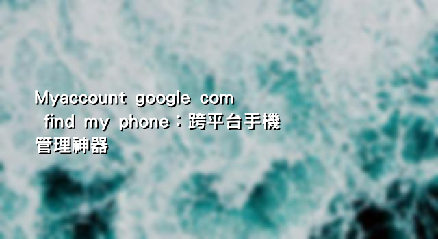 Myaccount google com find my phone：跨平台手機管理神器