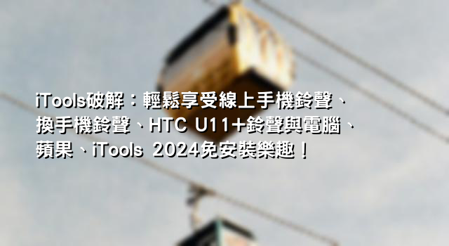 iTools破解：輕鬆享受線上手機鈴聲、換手機鈴聲、HTC U11+鈴聲與電腦、蘋果、iTools 2024免安裝樂趣！