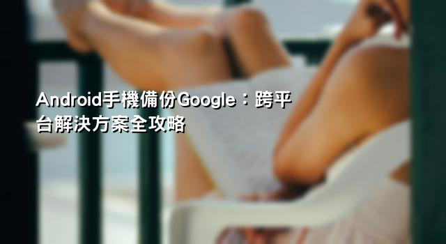 Android手機備份Google：跨平台解決方案全攻略