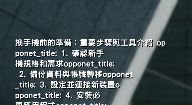 換手機前的準備：重要步驟與工具介紹 opponet_title: 1. 確認新手機規格和需求opponet_title: 2. 備份資料與帳號轉移opponet_title: 3. 設定並連接新裝置opponet_title: 4. 安裝必要應用程式opponet_title: 5. 調整個人偏好設定