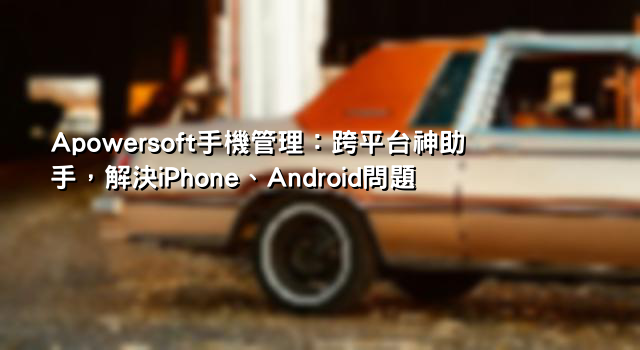 Apowersoft手機管理：跨平台神助手，解決iPhone、Android問題