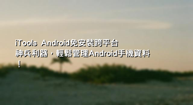 iTools Android免安裝跨平台神兵利器，輕鬆管理Android手機資料！